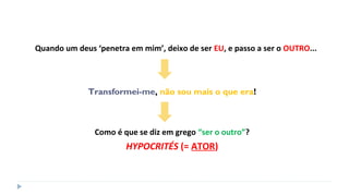 Quando um deus ‘penetra em mim’, deixo de ser EU, e passo a ser o OUTRO...
Transformei-me, não sou mais o que era!
Como é que se diz em grego “ser o outro”?
HYPOCRITÉS (= ATOR)
 