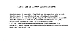 - BRANDÃO, Junito de Souza. Mito e Tragédia Grega. São Paulo: Rima Editorial, 1989.
- BRANDÃO, Junito de Souza. Mitologia Grega, v.1. Petrópolis: Vozes, 2010.
- BRANDÃO, Junito de Souza. Teatro Grego: Tragédia e Comédia. Petrópolis: Vozes, 1985.
- ZIEGELMAIER, Rosemarie (tradução). O Livro da Filosofia. São Paulo: Globo, 2011.
- PAVIS, Patrice. Dicionário de Teatro. São Paulo: Perspectiva, 1999.
- CARVALHO, José. Palestra de Roteiro e Argumento. Rio de Janeiro: PUC, 2010.
- VICENTINO, Cláudio; MARONE, Gilberto Tibério. Coleção Anglo, apostila de História Geral
I, livro 3. São Paulo: Anglo, 1991.
SUGESTÕES DE LEITURA COMPLEMENTAR
 