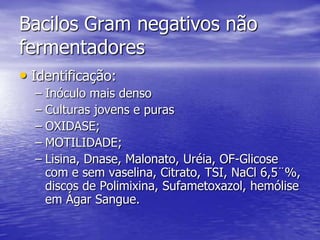 Bacilos Gram negativos não fermentadoresIdentificação:Inóculo mais densoCulturas jovens e purasOXIDASE;MOTILIDADE;Lisina, Dnase, Malonato, Uréia, OF-Glicose com e sem vaselina, Citrato, TSI, NaCl 6,5¨%, discos de Polimixina, Sufametoxazol, hemólise em Ágar Sangue.