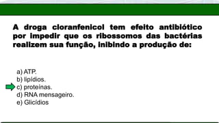 A droga cloranfenicol tem efeito antibiótico
por impedir que os ribossomos das bactérias
realizem sua função, inibindo a produção de:
a) ATP.
b) lipídios.
c) proteínas.
d) RNA mensageiro.
e) Glicídios
 