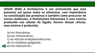 (ENEM 2020) A fenilalanina é um aminoácido que está
presente em quase todos os alimentos, com importância
na constituição das proteínas e também como precursor de
outras moléculas. A fenilalanina hidroxilase é uma enzima
produzida nas células do fígado. Dentro dessas células,
essa enzima é produzida:
a) nos lisossomos.
b) nas mitocôndrias.
c) no retículo endoplasmático liso.
d) no complexo golgiense.
e) nos ribossomos.
 