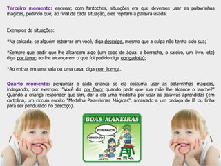 Terceiro momento: encenar, com fantoches, situações em que devemos usar as palavrinhas
mágicas, pedindo que, ao final de cada situação, eles repitam a palavra usada.
Exemplos de situações:
*Na calçada, se alguém esbarrar em você, diga desculpe, mesmo que a culpa não tenha sido sua;
*Sempre que pedir que lhe alcancem algo (um copo de água, a borracha, o saleiro, um livro, etc)
diga por favor; ao lhe alcançarem o que foi pedido diga obrigado(a);
*Ao entrar em uma sala ou uma casa, diga com licença.
Quarto momento: perguntar a cada criança se ela costuma usar as palavrinhas mágicas,
indagando, por exemplo: "Você diz por favor quando pede que sua mãe lhe alcance o lanche?"
Quando a criança responder que sim, dar a ela uma medalha por usar as palavras aprendidas (em
cartolina, um círculo escrito "Medalha Palavrinhas Mágicas", amarrado a um pedaço de lã ou linha
para ser pendurado no pescoço).
 