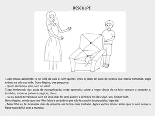 DESCULPE
Tiago estava assistindo tv no sofá da sala e, sem querer, virou o copo de suco de laranja que estava tomando. Logo
entrou na sala sua mãe, Dona Regina, que pergunta:
- Quem derramou este suco no sofá?
Tiago lembrando das aulas de evangelização, onde aprendeu sobre a importância de se falar sempre a verdade e,
também, sobre as palavras mágicas, disse:
- Fui eu quem derramou o suco no sofá, mas foi sem querer, a senhora me desculpe. Vou limpar tudo.
Dona Regina, vendo que seu filho falou a verdade e que não fez aquilo de propósito, logo diz:
- Meu filho eu te desculpo, mas da próxima vez tenha mais cuidado. Agora vamos limpar antes que o suco seque e
fique mais difícil tirar a mancha.
 