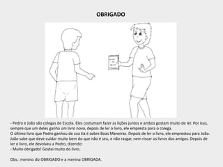 OBRIGADO
- Pedro e João são colegas de Escola. Eles costumam fazer as lições juntos e ambos gostam muito de ler. Por isso,
sempre que um deles ganha um livro novo, depois de ler o livro, ele empresta para o colega.
O último livro que Pedro ganhou de sua tia é sobre Boas Maneiras. Depois de ler o livro, ele emprestou para João.
João sabe que deve cuidar muito bem do que não é seu, e não rasgar, nem riscar os livros dos amigos. Depois de
ler o livro, ele devolveu a Pedro, dizendo:
- Muito obrigado! Gostei muito do livro.
Obs.: menino diz OBRIGADO e a menina OBRIGADA.
 
