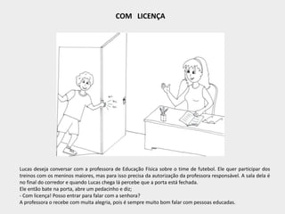 COM LICENÇA
Lucas deseja conversar com a professora de Educação Física sobre o time de futebol. Ele quer participar dos
treinos com os meninos maiores, mas para isso precisa da autorização da professora responsável. A sala dela é
no final do corredor e quando Lucas chega lá percebe que a porta está fechada.
Ele então bate na porta, abre um pedacinho e diz;
- Com licença! Posso entrar para falar com a senhora?
A professora o recebe com muita alegria, pois é sempre muito bom falar com pessoas educadas.
 