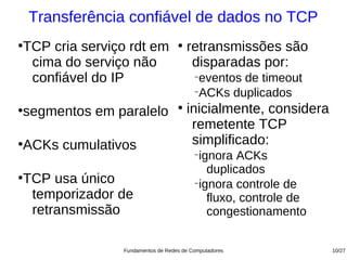 Transferência confiável de dados no TCP
TCP cria serviço rdt em
●                                  ●
                                       retransmissões são
 cima do serviço não                    disparadas por:
 confiável do IP                         −
                                          eventos de timeout
                                         −
                                          ACKs duplicados
segmentos em paralelo
●                                  ●
                                       inicialmente, considera
                                        remetente TCP
ACKs cumulativos
●                                       simplificado:
                                         −
                                          ignora ACKs
                                            duplicados
TCP usa único
●
                                         −
                                          ignora controle de
 temporizador de                            fluxo, controle de
 retransmissão                              congestionamento


                Fundamentos de Redes de Computadores             10/27
 