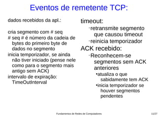 Eventos de remetente TCP:
dados recebidos da apl.:                 timeout:
                                               −
                                                retransmite segmento
cria segmento com # seq
                                                  que causou timeout
# seq # é número da cadeia de
  bytes do primeiro byte de
                                               −
                                                reinicia temporizador
  dados no segmento                      ACK recebido:
inicia temporizador, se ainda                  −
                                                 Reconhecem-se
  não tiver iniciado (pense nele                  segmentos sem ACK
  como para o segmento mais
  antigo sem ACK)
                                                  anteriores
                                                     ●
                                                       atualiza o que
intervalo de expiração:
                                                         sabidamente tem ACK
  TimeOutInterval                                    ●
                                                       inicia temporizador se
                                                         houver segmentos
                                                         pendentes


                      Fundamentos de Redes de Computadores                      11/27
 