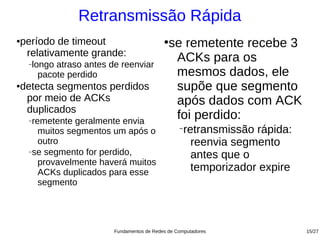 Retransmissão Rápida
período de timeout
●                                          ●
                                             se remetente recebe 3
 relativamente grande:
    longo atraso antes de reenviar
    −
                                              ACKs para os
      pacote perdido                          mesmos dados, ele
detecta segmentos perdidos
●
                                              supõe que segmento
 por meio de ACKs                             após dados com ACK
 duplicados
    −remetente geralmente envia
                                              foi perdido:
       muitos segmentos um após o                −
                                                   retransmissão rápida:
       outro                                         reenvia segmento
    −se segmento for perdido,
                                                     antes que o
       provavelmente haverá muitos
       ACKs duplicados para esse                     temporizador expire
       segmento




                        Fundamentos de Redes de Computadores               15/27
 