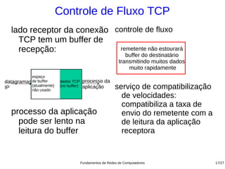 Controle de Fluxo TCP
   lado receptor da conexão controle de fluxo
     TCP tem um buffer de
     recepção:               remetente não estourará
                                                                buffer do destinatário
                                                             transmitindo muitos dados
                                                                 muito rapidamente
           espaço
datagramas de buffer      dados TCP      processo da
IP         (atualmente)
           não usado
                          (no buffer)    aplicação         serviço de compatibilização
                                                             de velocidades:
                                                             compatibiliza a taxa de
   processo da aplicação                                     envio do remetente com a
     pode ser lento na                                       de leitura da aplicação
     leitura do buffer                                       receptora


                                        Fundamentos de Redes de Computadores             17/27
 