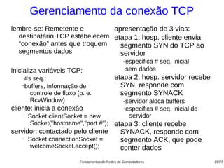 Gerenciamento da conexão TCP
lembre-se: Remetente e         apresentação de 3 vias:
  destinatário TCP estabelecem etapa 1: hosp. cliente envia
  “conexão” antes que troquem    segmento SYN do TCP ao
  segmentos dados                servidor
                                                 −especifica # seq. inicial
                                                 −sem dados
inicializa variáveis TCP:
   −
    #s seq.:                                etapa 2: hosp. servidor recebe
   −
    buffers, informação de                    SYN, responde com
      controle de fluxo (p. e.                segmento SYNACK
      RcvWindow)                                 −servidor aloca buffers
cliente: inicia a conexão                        −especifica # seq. inicial do

   −
       Socket clientSocket = new                   servidor
        Socket("hostname","port #"); etapa 3: cliente recebe
servidor: contactado pelo cliente              SYNACK, responde com
   −
       Socket connectionSocket =               segmento ACK, que pode
        welcomeSocket.accept();                conter dados
                         Fundamentos de Redes de Computadores                    19/27
 