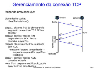 Gerenciamento da conexão TCP
fechando uma conexão:

cliente fecha socket:                                               cliente         servidor
    clientSocket.close();                              fecha
                                                                              FIN

etapa 1: sistema final do cliente envia
   segmento de controle TCP FIN ao
   servidor                                                                                    fecha
                                                               ACK
etapa 2: servidor recebe FIN,




                                                      temporizada
                                                      espera
   responde com ACK. Fecha                                     FIN
   conexão, envia FIN.                                                        ACK
etapa 3: cliente recebe FIN, responde
   com ACK
     −
      entra em “espera temporizada” –
        responderá com ACK aos FINs
                                                 fechado
        recebidos
etapa 4: servidor recebe ACK -
   conexão fechada
Nota: Com pequena modificação, pode
   tratar de FINs simultâneos.
                             Fundamentos de Redes de Computadores                                      20/27
 