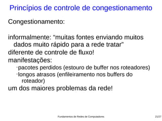 Princípios de controle de congestionamento
Congestionamento:

informalmente: “muitas fontes enviando muitos
  dados muito rápido para a rede tratar”
diferente de controle de fluxo!
manifestações:
  −
   pacotes perdidos (estouro de buffer nos roteadores)
  −
   longos atrasos (enfileiramento nos buffers do
     roteador)
um dos maiores problemas da rede!



                  Fundamentos de Redes de Computadores   21/27
 