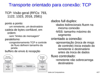 Transporte orientado para conexão: TCP
TCP: Visão geral (RFCs: 793,
 1122, 1323, 2018, 2581)
                                               dados full duplex:
ponto a ponto:                                      −dados bidirecionais fluem na
  −   um remetente, um destinatário
                                                      mesma conexão
cadeia de bytes confiável, em                       −MSS: tamanho máximo do
  ordem:
  −   sem “limites de mensagem”                       segmento
paralelismo:                                   orientado a conexão:
  −   congestionamento TCP e controle               −   apresentação (troca de msgs
       de fluxo definem tamanho da                       de controle) inicia estado do
       janela                                            remetente e destinatário
buffers de envio & recepção                              antes da troca de dados
                                               fluxo controlado:
                                                    −   remetente não sobrecarrega
                                                          destinatário

                            Fundamentos de Redes de Computadores                         4/27
 