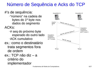 Número de Sequência e Acks do TCP
#’s de sequência:
  −
      “número” na cadeia de
        bytes do 1º byte nos
        dados do segmento
ACKs:
  −
    # seq do próximo byte
     esperado do outro lado
  −
    ACK cumulativo
ex.: como o destinatário
  trata segmentos fora
  de ordem
ex.: TCP não diz – a
  critério do
  implementador
                     Fundamentos de Redes de Computadores   6/27
 