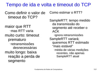 Tempo de ida e volta e timeout do TCP
Como definir o valor de               Como estimar o RTT?
 timeout do TCP?
                                      SampleRTT: tempo medido
                                       da transmissão do
maior que RTT                          segmento até receber o
  −
   mas RTT varia                       ACK
muito curto: timeout                       −   ignora retransmissões
 prematuro                            SampleRTT variará;
  −
   retransmissões                      queremos RTT estimado
     desnecessárias                    “mais estável”
                                           −   média de várias medições
muito longo: baixa                              recentes, não apenas
 reação a perda de                              SampleRTT atual
 segmento

                   Fundamentos de Redes de Computadores                   7/27
 