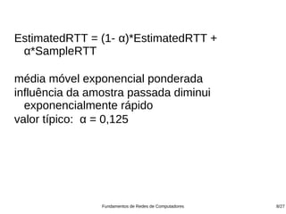 EstimatedRTT = (1- α)*EstimatedRTT +
 α*SampleRTT

média móvel exponencial ponderada
influência da amostra passada diminui
  exponencialmente rápido
valor típico: α = 0,125




                Fundamentos de Redes de Computadores   8/27
 