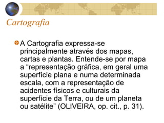 Cartografia
A Cartografia expressa-se
principalmente através dos mapas,
cartas e plantas. Entende-se por mapa
a “representação gráfica, em geral uma
superfície plana e numa determinada
escala, com a representação de
acidentes físicos e culturais da
superfície da Terra, ou de um planeta
ou satélite” (OLIVEIRA, op. cit., p. 31).
 