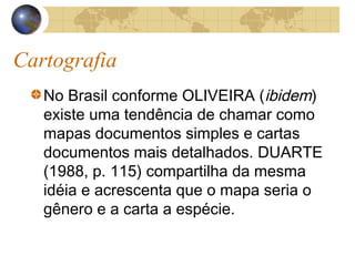 Cartografia
No Brasil conforme OLIVEIRA (ibidem)
existe uma tendência de chamar como
mapas documentos simples e cartas
documentos mais detalhados. DUARTE
(1988, p. 115) compartilha da mesma
idéia e acrescenta que o mapa seria o
gênero e a carta a espécie.
 