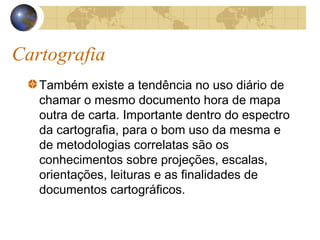 Cartografia
Também existe a tendência no uso diário de
chamar o mesmo documento hora de mapa
outra de carta. Importante dentro do espectro
da cartografia, para o bom uso da mesma e
de metodologias correlatas são os
conhecimentos sobre projeções, escalas,
orientações, leituras e as finalidades de
documentos cartográficos.
 