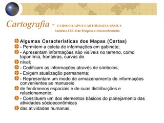 Cartografia - CURSO DE GPS E CARTOGRAFIA BÁSICA
Instituto CEUB de Pesquisa e Desenvolvimento
Algumas Características dos Mapas (Cartas)
- Permitem a coleta de informações em gabinete;
- Apresentam informações não visíveis no terreno, como
toponímia, fronteiras, curvas de
nível;
- Codificam as informações através de símbolos;
- Exigem atualização permanente;
- Representam um modo de armazenamento de informações
convenientes ao manuseio
de fenômenos espaciais e de suas distribuições e
relacionamento;
- Constituem um dos elementos básicos do planejamento das
atividades sócioeconômicas
das atividades humanas.
 