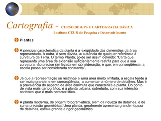 Cartografia - CURSO DE GPS E CARTOGRAFIA BÁSICA
Instituto CEUB de Pesquisa e Desenvolvimento
Plantas
A principal característica da planta é a exigüidade das dimensões da área
representada. A outra, é sem dúvida, a ausência de qualquer referência à
curvatura da Terra. O termo Planta, pode ser assim definido: “Carta que
representa uma área de extensão suficientemente restrita para que a sua
curvatura não precise ser levada em consideração, e que, em conseqüência, a
escala possa ser considerada constante”.
Já que a representação se restringe a uma área muito limitada, a escala tende a
ser muito grande, e em conseqüência, a aumentar o número de detalhes. Mas é
a prevalência do aspecto da área diminuta que caracteriza a planta. Do ponto
de vista mais cartográfico, é a planta urbana, sobretudo, com sua intenção
cadastral que é mais característica.
A planta moderna, de origem fotogramétrica, além da riqueza de detalhes, é de
suma precisão geométrica. Uma planta, geralmente apresenta grande riqueza
de detalhes, escala grande e rigor geométrico.
 