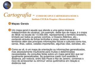 Cartografia - CURSO DE GPS E CARTOGRAFIA BÁSICA
Instituto CEUB de Pesquisa e Desenvolvimento
Mapas Gerais
Um mapa geral é aquele que atende a uma gama imensa e
indeterminada de usuários. Um exemplo, deste tipo de mapa, é o mapa
do IBGE na escala de 1:5.000.000, representando o território brasileiro,
limitado por todos os países vizinhos, o Oceano Atlântico, etc.,
contendo através de linhas limítrofes e cores, todos os estados e
territórios além das principais informações físicas e culturais como rios,
serras, ilhas, cabos, cidades importantes, algumas vilas, estradas, etc.
Como se vê, é um mapa de orientação ou informações generalizadas,
mas absolutamente insuficiente para muitas e determinadas
necessidades. As consultas feitas sobre um mapa geral têm que ser
igualmente generalizadas. Se quisermos medir com exatidão à
distância, por rodovia, entre São Paulo e Rio de Janeiro, corremos o
risco de acrescentar ou diminuir vários quilômetros em relação à
distância real.
 