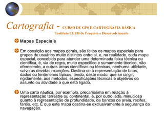 Cartografia - CURSO DE GPS E CARTOGRAFIA BÁSICA
Instituto CEUB de Pesquisa e Desenvolvimento
Mapas Especiais
Em oposição aos mapas gerais, são feitos os mapas especiais para
grupos de usuários muito distintos entre si, e, na realidade, cada mapa
especial, concebido para atender uma determinada faixa técnica ou
científica, é, via de regra, muito específico e sumamente técnico, não
oferecendo, a outras áreas científicas ou técnicas, nenhuma utilidade,
salvo as devidas exceções. Destina-se à representação de fatos,
dados ou fenômenos típicos, tendo, deste modo, que se cingir,
rigidamente, aos métodos, especificações técnicas e objetivos do
assunto ou atividade a que está ligado.
Uma carta náutica, por exemplo, precaríssima em relação à
representação terrestre ou continental, é, por outro lado, minuciosa
quanto à representação de profundidade, de bancos de areia, recifes,
faróis, etc. É que este mapa destina-se exclusivamente à segurança da
navegação.
 
