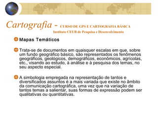 Cartografia - CURSO DE GPS E CARTOGRAFIA BÁSICA
Instituto CEUB de Pesquisa e Desenvolvimento
Mapas Temáticos
Trata-se de documentos em quaisquer escalas em que, sobre
um fundo geográfico básico, são representados os fenômenos
geográficos, geológicos, demográficos, econômicos, agrícolas,
etc., visando ao estudo, à análise e à pesquisa dos temas, no
seu aspecto especial.
A simbologia empregada na representação de tantos e
diversificados assuntos é a mais variada que existe no âmbito
da comunicação cartográfica, uma vez que na variação de
tantos temas a salientar, suas formas de expressão podem ser
qualitativas ou quantitativas.
 