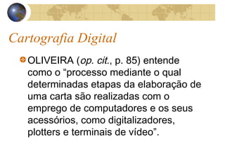 Cartografia Digital
OLIVEIRA (op. cit., p. 85) entende
como o “processo mediante o qual
determinadas etapas da elaboração de
uma carta são realizadas com o
emprego de computadores e os seus
acessórios, como digitalizadores,
plotters e terminais de vídeo”.
 