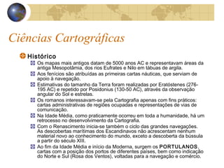 Ciências Cartográficas
Histórico
Os mapas mais antigos datam de 5000 anos AC e representavam áreas da
antiga Mesopotâmia, dos rios Eufrates e Nilo em tábuas de argila.
Aos fenícios são atribuídas as primeiras cartas náuticas, que serviam de
apoio à navegação.
Estimativas do tamanho da Terra foram realizadas por Eratóstenes (276-
195 AC) e repetido por Posidonius (130-50 AC), através da observação
angular do Sol e estrelas.
Os romanos interessavam-se pela Cartografia apenas com fins práticos:
cartas administrativas de regiões ocupadas e representações de vias de
comunicação.
Na Idade Média, como praticamente ocorreu em toda a humanidade, há um
retrocesso no desenvolvimento da Cartografia.
Com o Renascimento inicia-se também o ciclo das grandes navegações.
As descobertas marítimas dos Escandinavos não acrescentam nenhum
material novo ao conhecimento do mundo, exceto a descoberta da bússula
a partir do século XIII.
Ao fim da Idade Média e início da Moderna, surgem os PORTULANOS,
cartas com a posição dos portos de diferentes países, bem como indicação
do Norte e Sul (Rosa dos Ventos), voltadas para a navegação e comércio.
 
