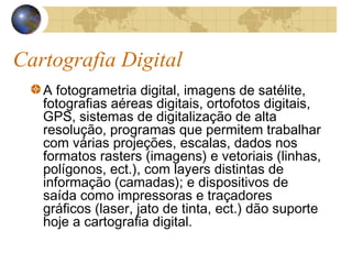 Cartografia Digital
A fotogrametria digital, imagens de satélite,
fotografias aéreas digitais, ortofotos digitais,
GPS, sistemas de digitalização de alta
resolução, programas que permitem trabalhar
com várias projeções, escalas, dados nos
formatos rasters (imagens) e vetoriais (linhas,
polígonos, ect.), com layers distintas de
informação (camadas); e dispositivos de
saída como impressoras e traçadores
gráficos (laser, jato de tinta, ect.) dão suporte
hoje a cartografia digital.
 