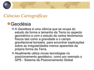 Ciências Cartográficas
Geodésia
A Geodésia é uma ciência que se ocupa do
estudo da forma e tamanho da Terra no aspecto
geométrico e com o estudo de certos fenômenos
físicos tais como a gravidade e o campo
gravitacional terrestre, para encontrar explicações
sobre as irregularidades menos aparentes da
própria forma da Terra.
Atualmente utiliza novas tecnologias no
posicionamento geodésico, como por exemplo o
GPS - Sistema de Posicionamento Global
 