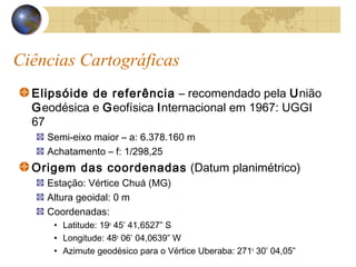Ciências Cartográficas
Elipsóide de referência – recomendado pela União
Geodésica e Geofísica Internacional em 1967: UGGI
67
Semi-eixo maior – a: 6.378.160 m
Achatamento – f: 1/298,25
Origem das coordenadas (Datum planimétrico)
Estação: Vértice Chuá (MG)
Altura geoidal: 0 m
Coordenadas:
• Latitude: 19o
45’ 41,6527” S
• Longitude: 48o
06’ 04,0639” W
• Azimute geodésico para o Vértice Uberaba: 271o
30’ 04,05”
 