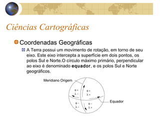Ciências Cartográficas
Coordenadas Geográficas
A Terra possui um movimento de rotação, em torno de seu
eixo. Este eixo intercepta a superfície em dois pontos, os
polos Sul e Norte.O círculo máximo primário, perpendicular
ao eixo é denominado equador, e os polos Sul e Norte
geográficos.
Meridiano Origem
Equador
φ +
λ +
φ −
λ −
φ −
λ +
φ +
λ −
 