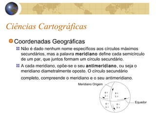 Ciências Cartográficas
Coordenadas Geográficas
Não é dado nenhum nome específicos aos círculos máximos
secundários, mas a palavra meridiano define cada semicírculo
de um par, que juntos formam um círculo secundário.
A cada meridiano, opõe-se o seu antimeridiano, ou seja o
meridiano diametralmente oposto. O círculo secundário
completo, compreende o meridiano e o seu antimeridiano.
Meridiano Origem
Equador
φ +
λ +
φ −
λ −
φ −
λ +
φ +
λ −
 