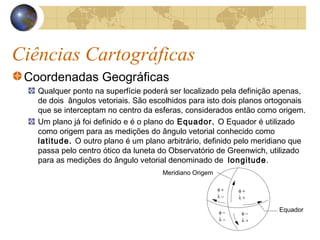 Ciências Cartográficas
Coordenadas Geográficas
Qualquer ponto na superfície poderá ser localizado pela definição apenas,
de dois ângulos vetoriais. São escolhidos para isto dois planos ortogonais
que se interceptam no centro da esferas, considerados então como origem.
Um plano já foi definido e é o plano do Equador. O Equador é utilizado
como origem para as medições do ângulo vetorial conhecido como
latitude. O outro plano é um plano arbitrário, definido pelo meridiano que
passa pelo centro ótico da luneta do Observatório de Greenwich, utilizado
para as medições do ângulo vetorial denominado de longitude.
Meridiano Origem
Equador
φ +
λ +
φ −
λ −
φ −
λ +
φ +
λ −
 