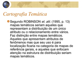 Cartografia Temática
Segundo ROBINSON et. alii. (1995, p. 13)
mapas temáticos seriam aqueles que
representam a distribuição de um único
atributo ou o relacionamento entre vários.
Faz distinção entre mapas temáticos.
Aqueles que apresentam atributos de
fenômenos mas que seu uso é para
localização ficaria na categoria de mapas de
referência gerais, e aqueles que enfocam
atenção na estrutura de distribuição seriam
mapas temáticos.
 