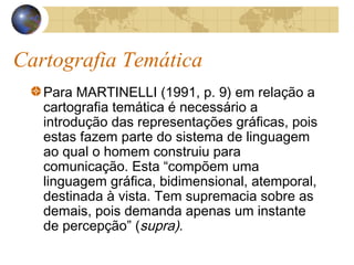 Cartografia Temática
Para MARTINELLI (1991, p. 9) em relação a
cartografia temática é necessário a
introdução das representações gráficas, pois
estas fazem parte do sistema de linguagem
ao qual o homem construiu para
comunicação. Esta “compõem uma
linguagem gráfica, bidimensional, atemporal,
destinada à vista. Tem supremacia sobre as
demais, pois demanda apenas um instante
de percepção” (supra).
 