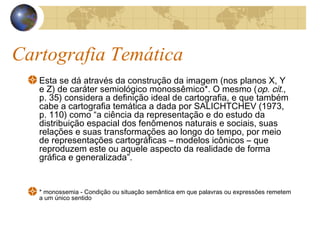 Cartografia Temática
Esta se dá através da construção da imagem (nos planos X, Y
e Z) de caráter semiológico monossêmico*. O mesmo (op. cit.,
p. 35) considera a definição ideal de cartografia, e que também
cabe a cartografia temática a dada por SALICHTCHEV (1973,
p. 110) como “a ciência da representação e do estudo da
distribuição espacial dos fenômenos naturais e sociais, suas
relações e suas transformações ao longo do tempo, por meio
de representações cartográficas – modelos icônicos – que
reproduzem este ou aquele aspecto da realidade de forma
gráfica e generalizada”.
* monossemia - Condição ou situação semântica em que palavras ou expressões remetem
a um único sentido
 