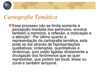 Cartografia Temática
Esse processo não se limita somente à
percepção imediata dos estímulos, envolve
também a memória, a reflexão, a motivação e
a atenção”. Por último quanto a
representação da cartografia temática, esta
pode se dar através de representações
qualitativas, ordenadas, quantitativas e
dinâmicas, pois estão ligadas diretamente a
divulgação dos fenômenos que se quer
representar, que podem ser local, linear ou
zonal e também temporal.
 