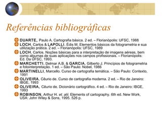 Referências bibliográficas
DUARTE, Paulo A. Cartografia básica. 2 ed. – Florianópolis: UFSC, 1988
LOCH, Carlos & LAPOLLI, Édis M. Elementos básicos da fotogrametria e sua
utilização prática. 2 ed. – Florianópolis: UFSC, 1989
LOCH, Carlos. Noções básicas para a interpretação de imagens aéreas, bem
como algumas de suas aplicações nos campos profissionais. – Florianópolis:
Ed. Da UFSC, 1993.
MARCHETTI, Delmar A.B. & GARCIA, Gilberto J. Princípios de fotogrametria
e fotointerpretação. 1 ed. – São Paulo: Nobel, 1986
MARTINELLI, Marcello. Curso de cartografia temática. – São Paulo: Contexto,
1991
OLIVEIRA, Cêurio de. Curso de cartografia moderna. 2 ed. – Rio de Janeiro:
IBGE, 1993
OLIVEIRA, Cêurio de. Dicionário cartográfico. 4 ed. – Rio de Janeiro: IBGE,
1993
ROBINSON, Arthur H. et. alii. Elements of cartography. 6th ed. New Work,
USA: John Wiley & Sons, 1995. 526 p.
 