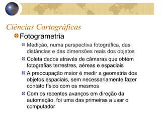 Ciências Cartográficas
Fotogrametria
Medição, numa perspectiva fotográfica, das
distâncias e das dimensões reais dos objetos
Coleta dados através de câmaras que obtém
fotografias terrestres, aéreas e espaciais
A preocupação maior é medir a geometria dos
objetos espaciais, sem necessariamente fazer
contato físico com os mesmos
Com os recentes avanços em direção da
automação, foi uma das primeiras a usar o
computador
 