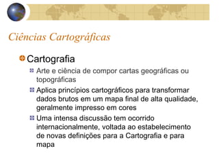 Ciências Cartográficas
Cartografia
Arte e ciência de compor cartas geográficas ou
topográficas
Aplica princípios cartográficos para transformar
dados brutos em um mapa final de alta qualidade,
geralmente impresso em cores
Uma intensa discussão tem ocorrido
internacionalmente, voltada ao estabelecimento
de novas definições para a Cartografia e para
mapa
 