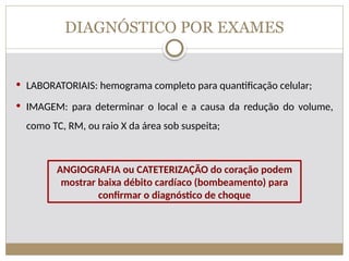 DIAGNÓSTICO POR EXAMES
 LABORATORIAIS: hemograma completo para quantificação celular;
 IMAGEM: para determinar o local e a causa da redução do volume,
como TC, RM, ou raio X da área sob suspeita;
ANGIOGRAFIA ou CATETERIZAÇÃO do coração podem
mostrar baixa débito cardíaco (bombeamento) para
confirmar o diagnóstico de choque
 
