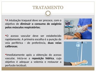 TRATAMENTO
A intubação traqueal deve ser precoce, com o
objetivo de diminuir o consumo de oxigênio
pelos músculos respiratórios;
O acesso vascular deve ser estabelecido
rapidamente. A primeira escolha é a punção de
veia periférica - de preferência, duas veias
calibrosas;
Imediatamente após a obtenção do acesso
vascular, inicia-se a reposição hídrica, cujo
objetivo é adequar a volemia e restaurar a
perfusão tecidual;
 