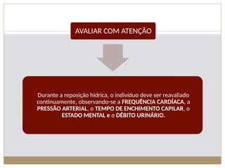 AVALIAR COM ATENÇÃO
Durante a reposição hídrica, o indivíduo deve ser reavaliado
continuamente, observando-se a FREQUÊNCIA CARDÍACA, a
PRESSÃO ARTERIAL, o TEMPO DE ENCHIMENTO CAPILAR, o
ESTADO MENTAL e o DÉBITO URINÁRIO.
 