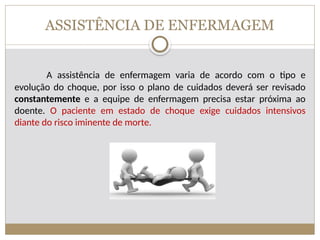 ASSISTÊNCIA DE ENFERMAGEM
A assistência de enfermagem varia de acordo com o tipo e
evolução do choque, por isso o plano de cuidados deverá ser revisado
constantemente e a equipe de enfermagem precisa estar próxima ao
doente. O paciente em estado de choque exige cuidados intensivos
diante do risco iminente de morte.
 