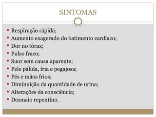 SINTOMAS
 Respiração rápida;
 Aumento exagerado do batimento cardíaco;
 Dor no tórax;
 Pulso fraco;
 Suor sem causa aparente;
 Pele pálida, fria e pegajosa;
 Pés e mãos frios;
 Diminuição da quantidade de urina;
 Alterações da consciência;
 Desmaio repentino.
 