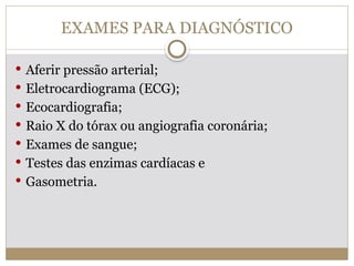 EXAMES PARA DIAGNÓSTICO
 Aferir pressão arterial;
 Eletrocardiograma (ECG);
 Ecocardiografia;
 Raio X do tórax ou angiografia coronária;
 Exames de sangue;
 Testes das enzimas cardíacas e
 Gasometria.
 