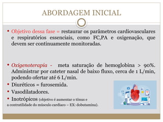 ABORDAGEM INICIAL
 Objetivo dessa fase = restaurar os parâmetros cardiovasculares
e respiratórios essenciais, como FC,PA e oxigenação, que
devem ser continuamente monitoradas.
 Oxigenoterapia - meta saturação de hemoglobina > 90%.
Administrar por cateter nasal de baixo fluxo, cerca de 1 L/min,
podendo ofertar até 6 L/min.
 Diuréticos = furosemida.
 Vasodilatadores.
 Inotrópicos (objetivo é aumentar o tônus e
a contratilidade do músculo cardíaco – EX: dobutamina).
 